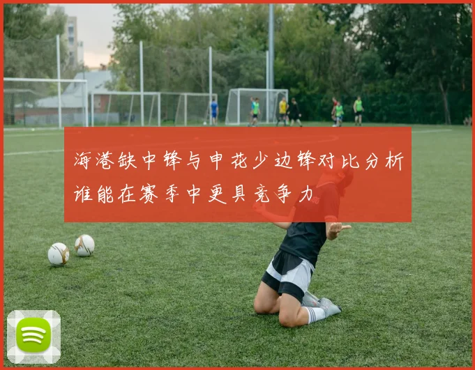 海港缺中锋与申花少边锋对比分析谁能在赛季中更具竞争力
