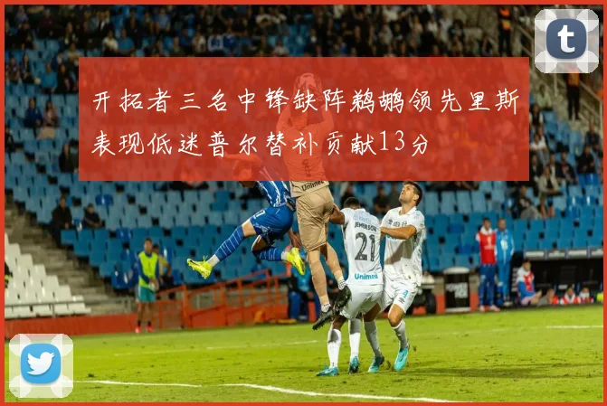 开拓者三名中锋缺阵鹈鹕领先里斯表现低迷普尔替补贡献13分