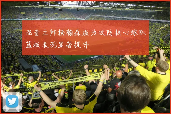 混音主帅杨瀚森成为攻防核心球队篮板表现显著提升