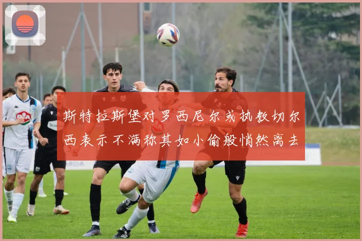 斯特拉斯堡对罗西尼尔或执教切尔西表示不满称其如小偷般悄然离去