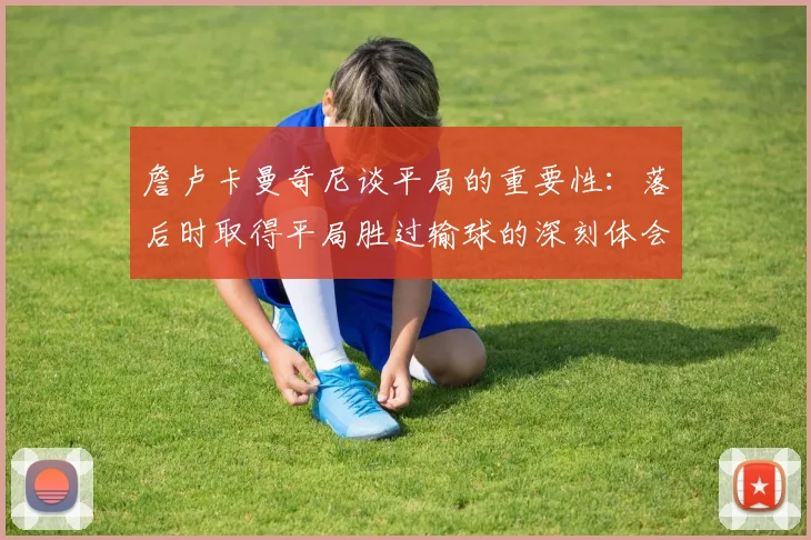 詹卢卡曼奇尼谈平局的重要性：落后时取得平局胜过输球的深刻体会