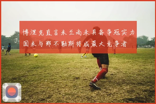 博涅克直言米兰尚未具备争冠实力国米与那不勒斯将成最大竞争者