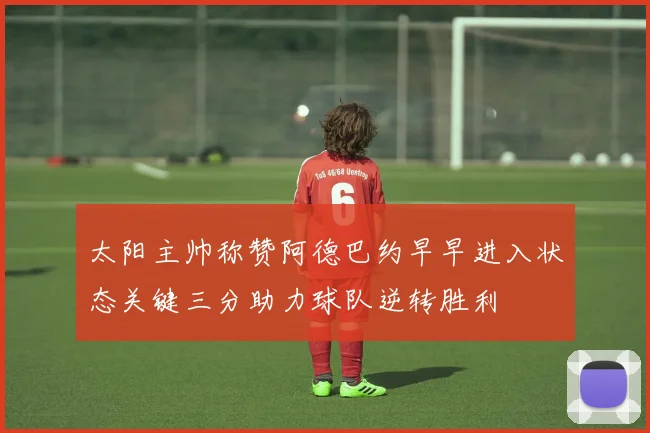 太阳主帅称赞阿德巴约早早进入状态关键三分助力球队逆转胜利