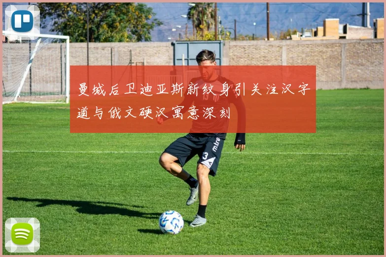 曼城后卫迪亚斯新纹身引关注汉字道与俄文硬汉寓意深刻