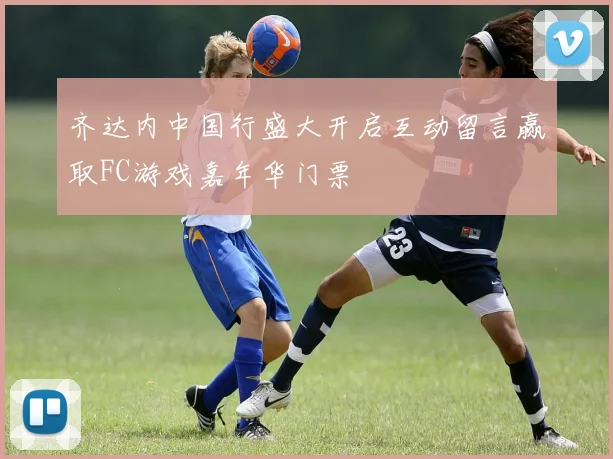 齐达内中国行盛大开启互动留言赢取FC游戏嘉年华门票