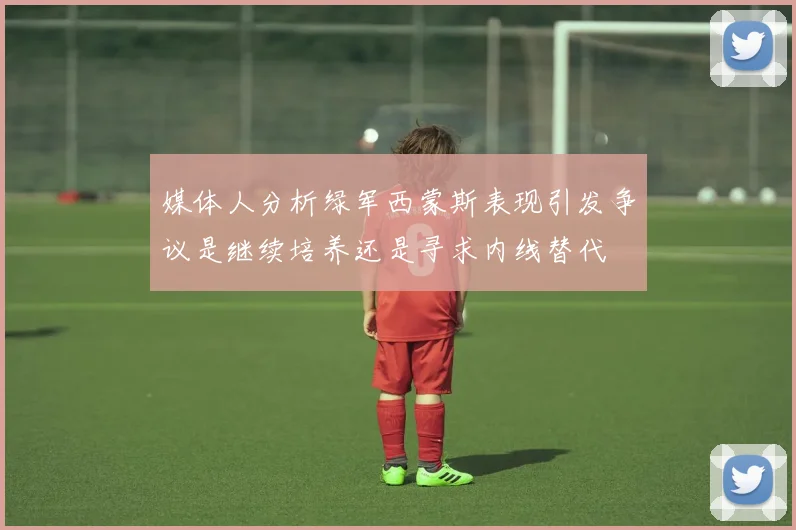 媒体人分析绿军西蒙斯表现引发争议是继续培养还是寻求内线替代