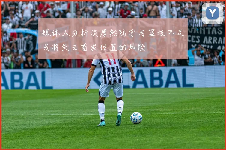 媒体人分析淡厚然防守与篮板不足或将失去首发位置的风险