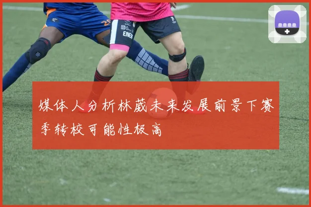 媒体人分析林葳未来发展前景下赛季转校可能性极高