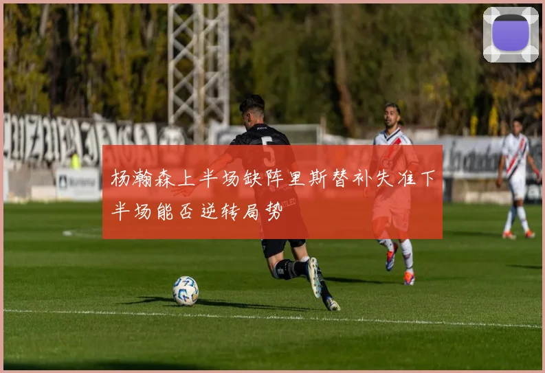 杨瀚森上半场缺阵里斯替补失准下半场能否逆转局势