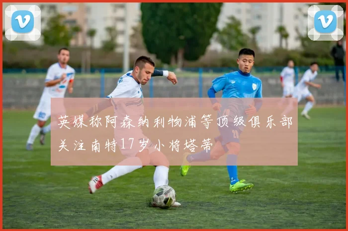 英媒称阿森纳利物浦等顶级俱乐部关注南特17岁小将塔蒂