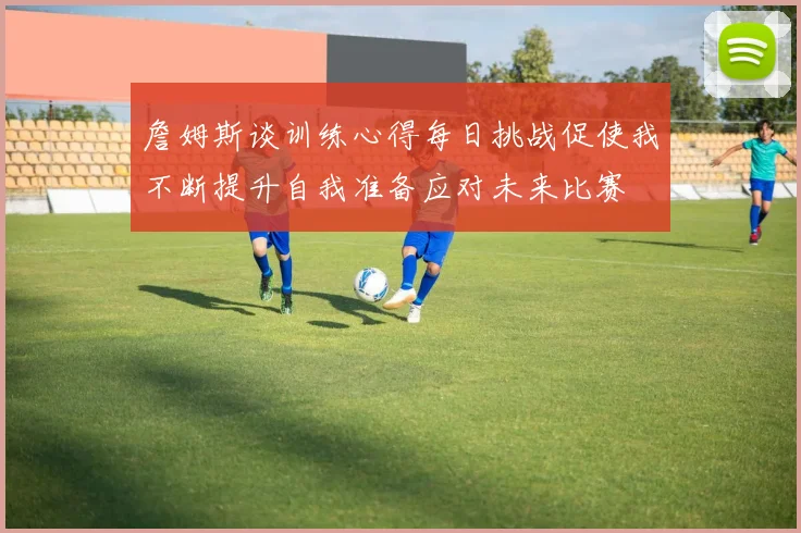 詹姆斯谈训练心得每日挑战促使我不断提升自我准备应对未来比赛
