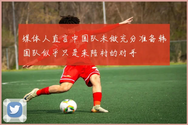 媒体人直言中国队未做充分准备韩国队似乎只是来陪衬的对手