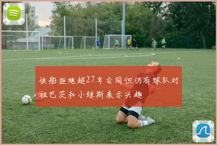 快船拒绝超27年合同但仍有球队对祖巴茨和小琼斯表示兴趣