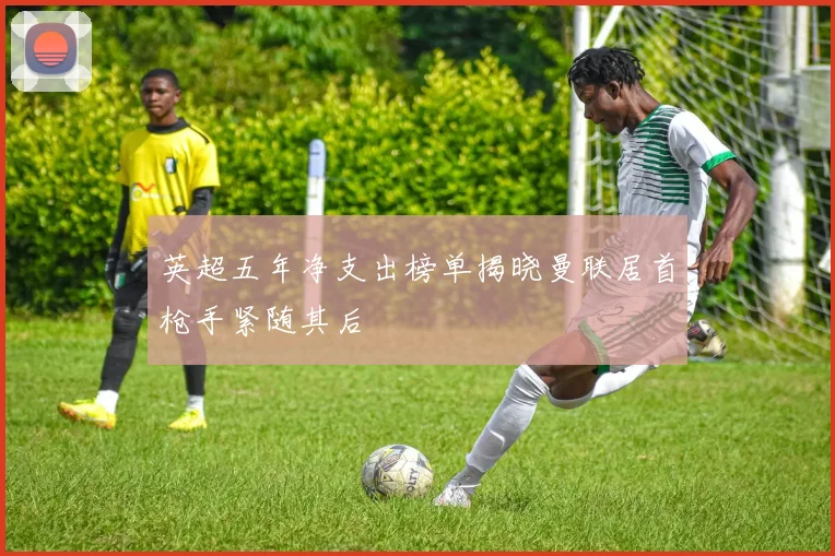 英超五年净支出榜单揭晓曼联居首枪手紧随其后