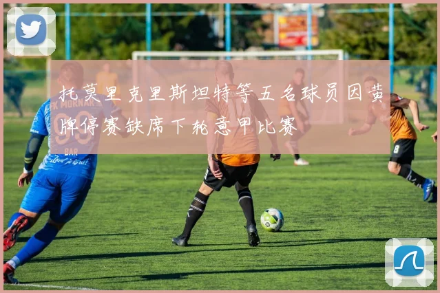 托莫里克里斯坦特等五名球员因黄牌停赛缺席下轮意甲比赛