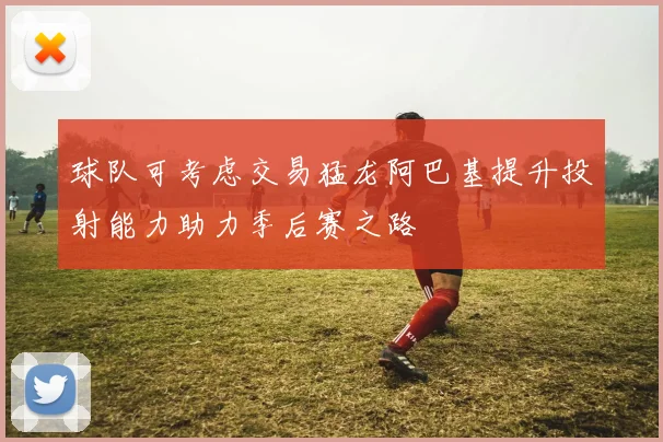 球队可考虑交易猛龙阿巴基提升投射能力助力季后赛之路
