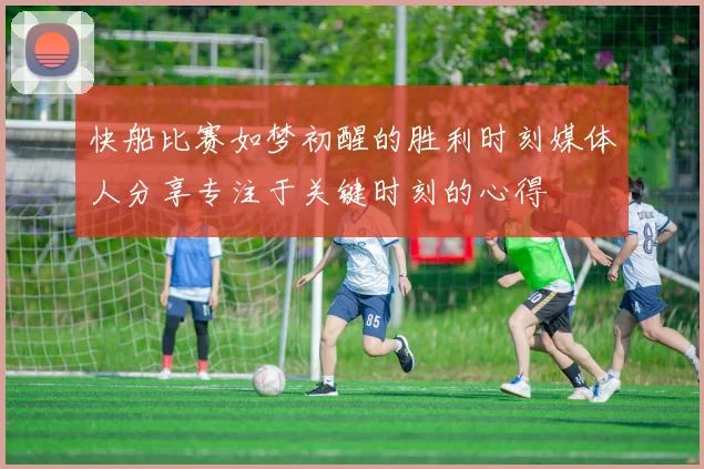 快船比赛如梦初醒的胜利时刻媒体人分享专注于关键时刻的心得