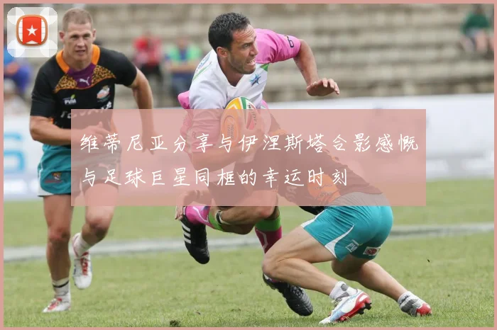 维蒂尼亚分享与伊涅斯塔合影感慨与足球巨星同框的幸运时刻