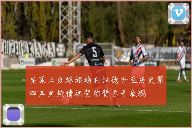 克莱三分球超越利拉德升至历史第四库里热情祝贺称赞杀手表现