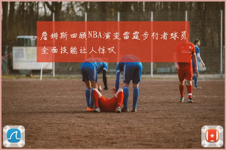詹姆斯回顾NBA演变雷霆步行者球员全面技能让人惊叹
