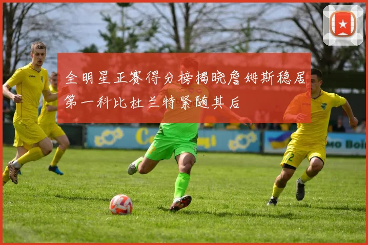 全明星正赛得分榜揭晓詹姆斯稳居第一科比杜兰特紧随其后