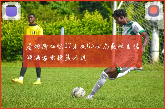 詹姆斯回忆07东决G5状态巅峰自信满满感觉投篮必进