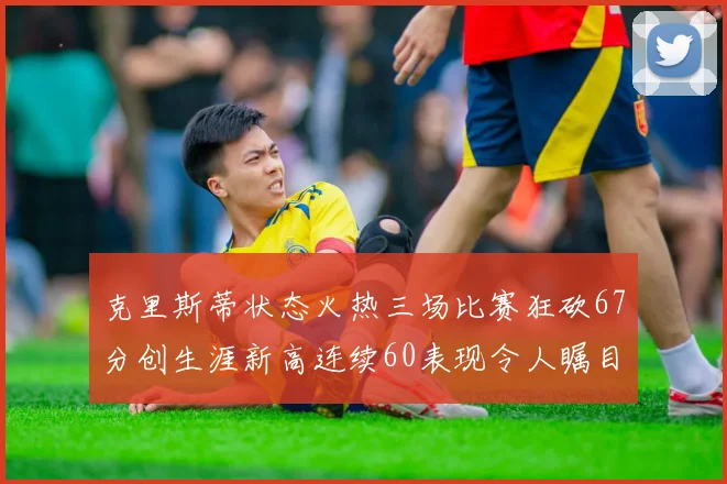克里斯蒂状态火热三场比赛狂砍67分创生涯新高连续60表现令人瞩目