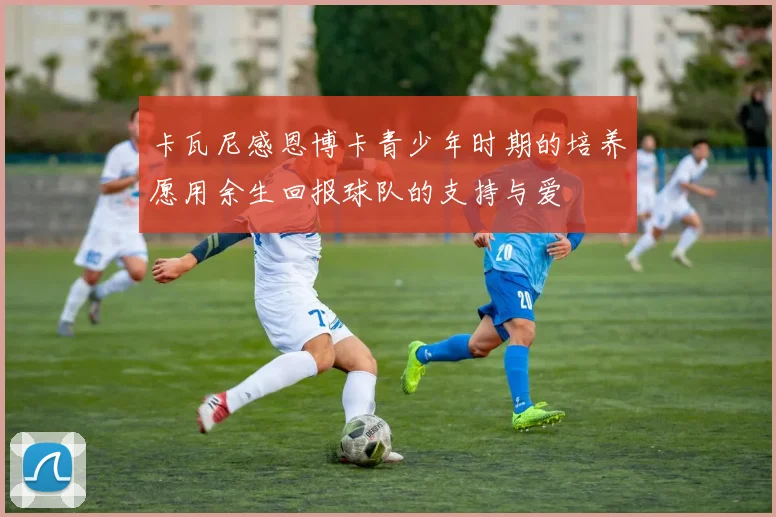 卡瓦尼感恩博卡青少年时期的培养愿用余生回报球队的支持与爱