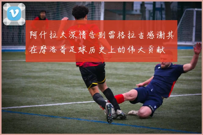 阿什拉夫深情告别雷格拉吉感谢其在摩洛哥足球历史上的伟大贡献
