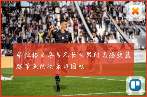 弗拉格分享与兄长共聚时光感受篮球带来的快乐与团结