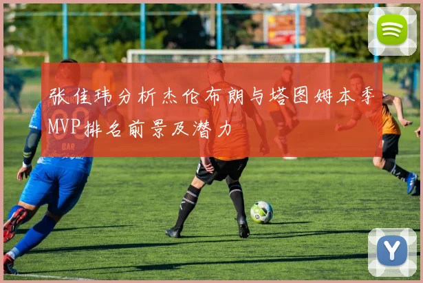 张佳玮分析杰伦布朗与塔图姆本季MVP排名前景及潜力