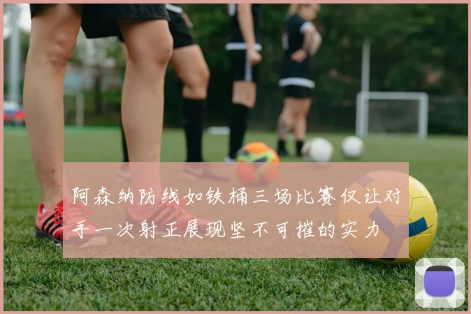 阿森纳防线如铁桶三场比赛仅让对手一次射正展现坚不可摧的实力