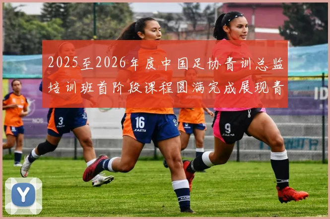 2025至2026年度中国足协青训总监培训班首阶段课程圆满完成展现青训新发展