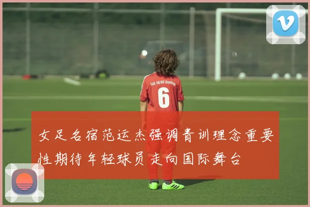 女足名宿范运杰强调青训理念重要性期待年轻球员走向国际舞台