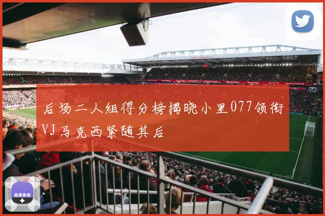 后场二人组得分榜揭晓小里077领衔VJ马克西紧随其后