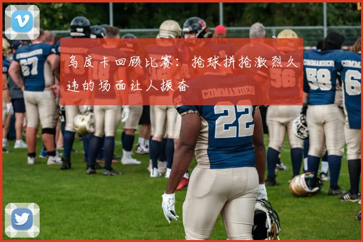 乌度卡回顾比赛：抢球拼抢激烈久违的场面让人振奋