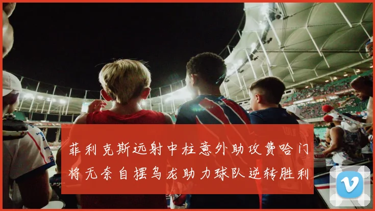 菲利克斯远射中柱意外助攻费哈门将无奈自摆乌龙助力球队逆转胜利
