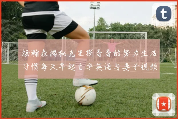 杨瀚森揭秘克里斯哥哥的努力生活习惯每天早起自学英语与妻子视频通话
