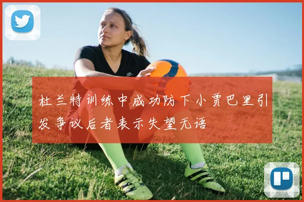 杜兰特训练中成功防下小贾巴里引发争议后者表示失望无语