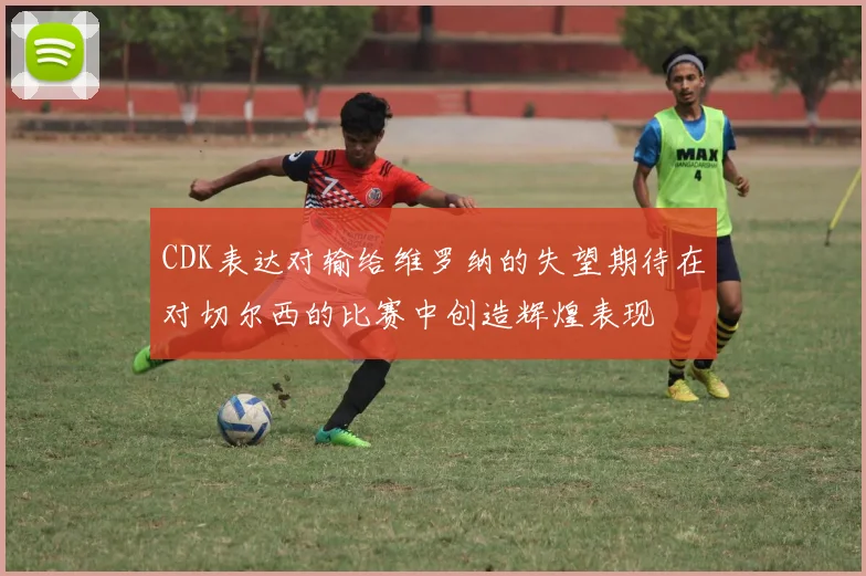 CDK表达对输给维罗纳的失望期待在对切尔西的比赛中创造辉煌表现