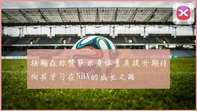 杨瀚森称赞萨尔身体素质提升期待向其学习在NBA的成长之路
