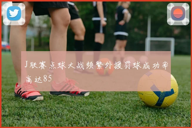 J联赛点球大战频繁外援罚球成功率高达85